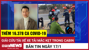 Bản tin 17/1: Thêm 16.378 ca COVID-19; Giải cứu tài xế mắc kẹt trong cabin
